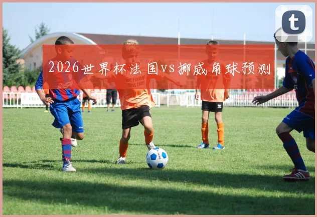 2026世界杯法国vs挪威角球预测