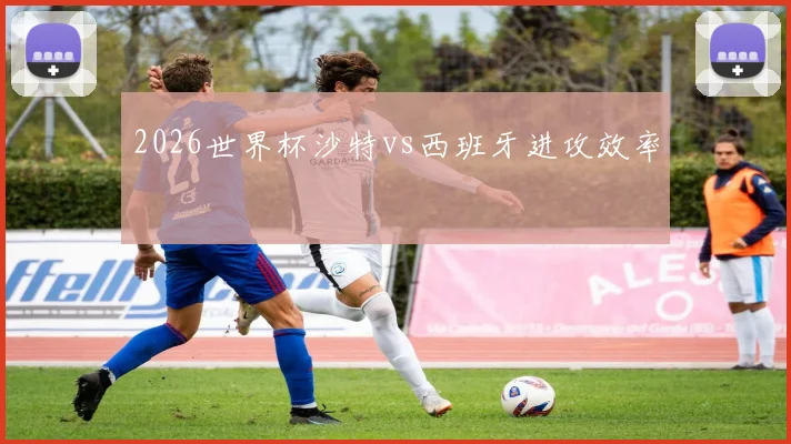 2026世界杯沙特vs西班牙进攻效率