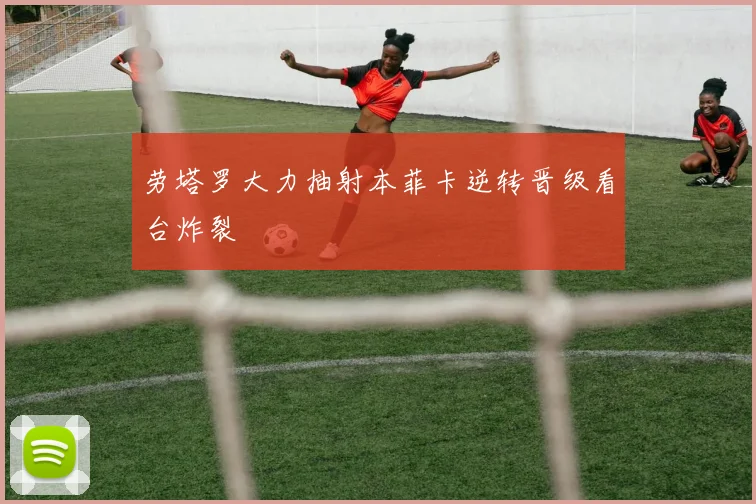劳塔罗大力抽射本菲卡逆转晋级看台炸裂
