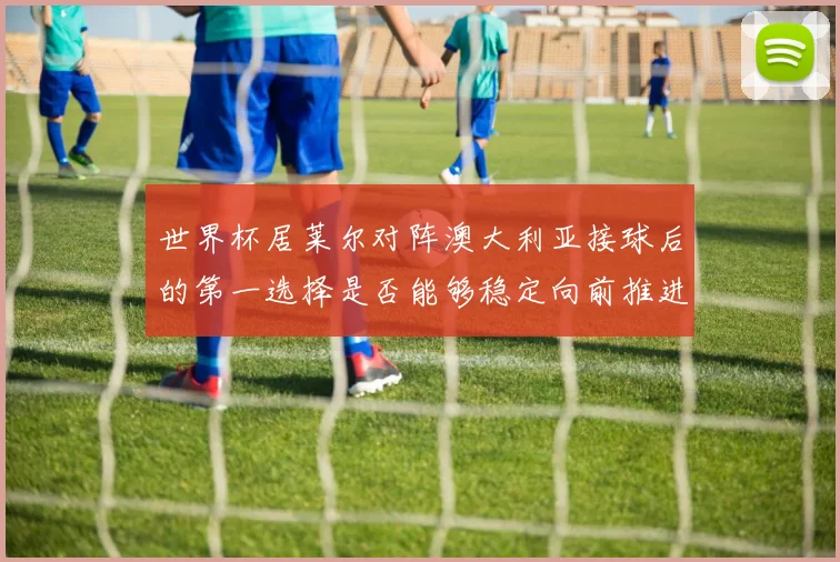 世界杯居莱尔对阵澳大利亚接球后的第一选择是否能够稳定向前推进
