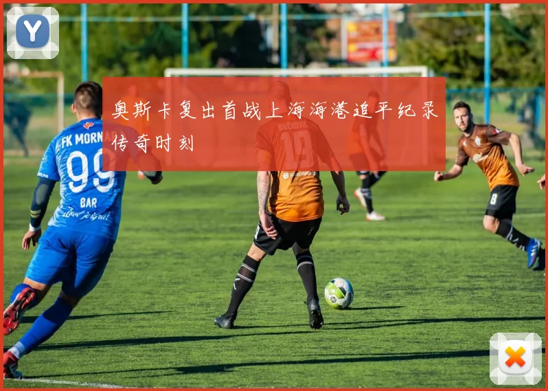 奥斯卡复出首战上海海港追平纪录传奇时刻
