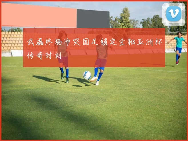 武磊终场冲突国足锁定金靴亚洲杯传奇时刻