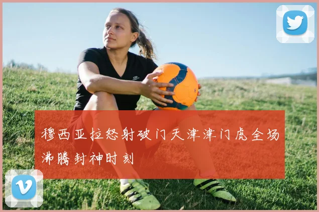 穆西亚拉怒射破门天津津门虎全场沸腾封神时刻