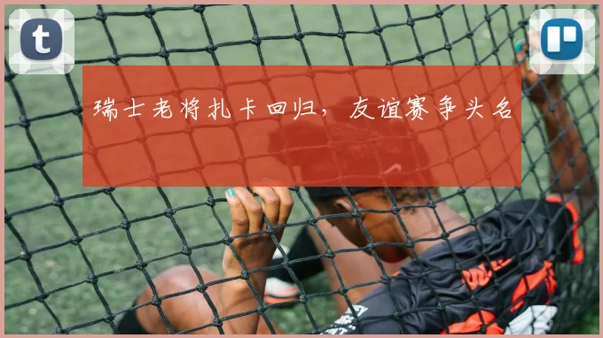瑞士老将扎卡回归，友谊赛争头名