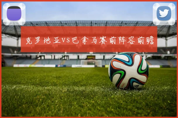 克罗地亚vs巴拿马赛前阵容前瞻