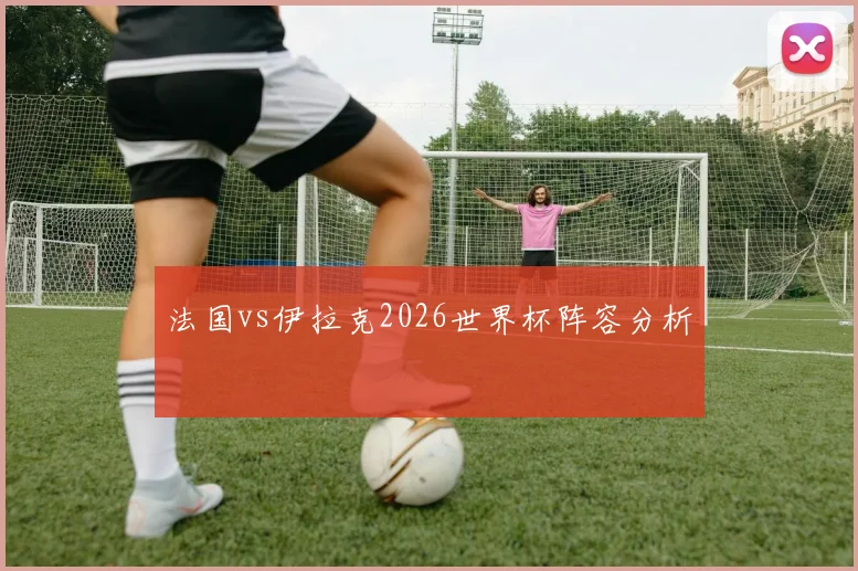 法国vs伊拉克2026世界杯阵容分析