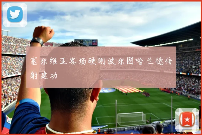 塞尔维亚客场硬刚波尔图哈兰德传射建功