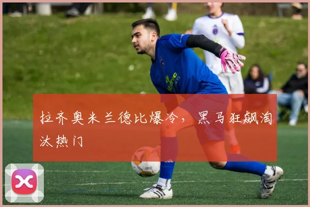拉齐奥米兰德比爆冷，黑马狂飙淘汰热门