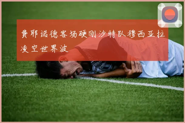 费耶诺德客场硬刚沙特队穆西亚拉凌空世界波