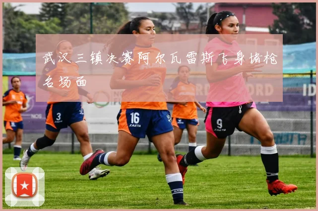 武汉三镇决赛阿尔瓦雷斯飞身堵枪名场面