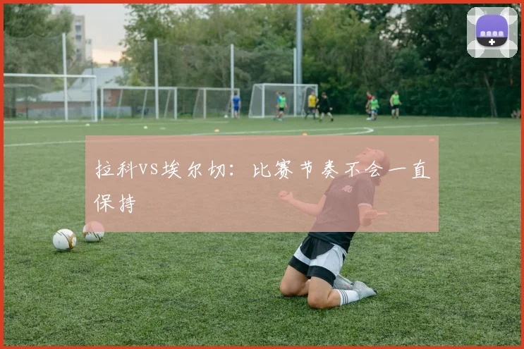 拉科vs埃尔切：比赛节奏不会一直保持