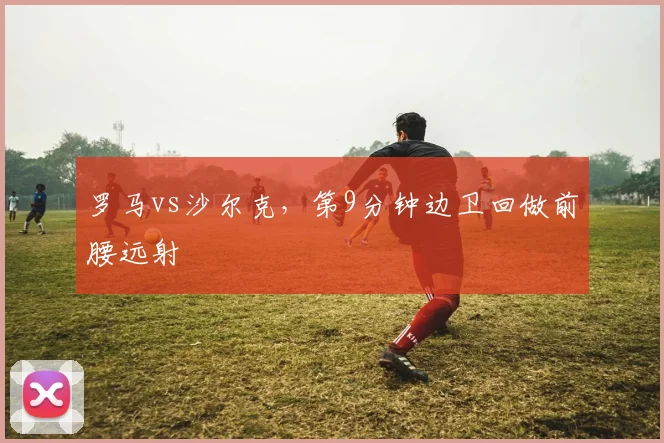 罗马vs沙尔克，第9分钟边卫回做前腰远射