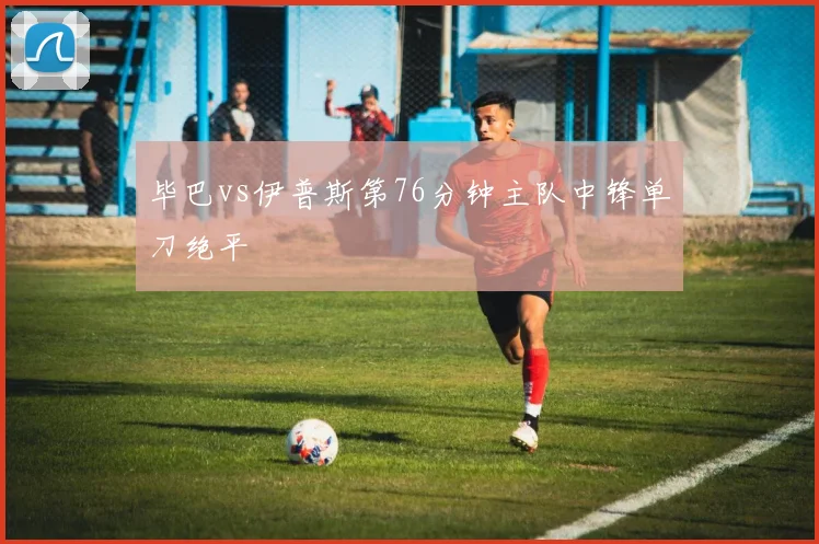 毕巴vs伊普斯第76分钟主队中锋单刀绝平