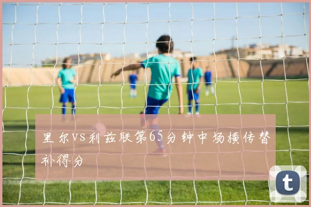 里尔vs利兹联第65分钟中场横传替补得分