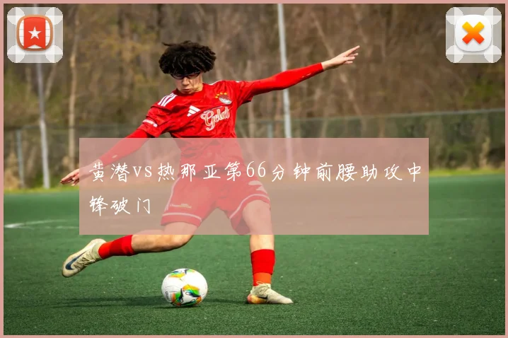黄潜vs热那亚第66分钟前腰助攻中锋破门